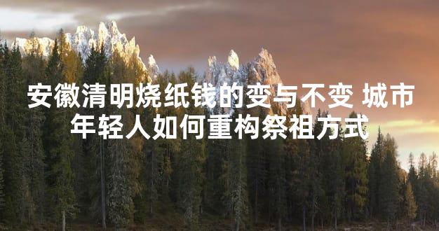 安徽清明烧纸钱的变与不变 城市年轻人如何重构祭祖方式